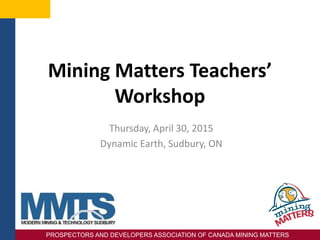 PROSPECTORS AND DEVELOPERS ASSOCIATION OF CANADA MINING MATTERS
Mining Matters Teachers’
Workshop
Thursday, April 30, 2015
Dynamic Earth, Sudbury, ON
PROSPECTORS AND DEVELOPERS ASSOCIATION OF CANADA MINING MATTERS
 