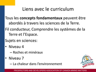 PROSPECTORS AND DEVELOPERS ASSOCIATION OF CANADA MINING MATTERS
Liens avec le curriculum
Tous les concepts fondamentaux peuvent être
abordés à travers les sciences de la Terre.
Fil conducteur, Comprendre les systèmes de la
Terre et l’Espace.
Sujets en sciences:
• Niveau 4
– Roches et minéraux
• Niveau 7
– La chaleur dans l’environnement
 