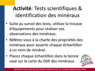 PROSPECTORS AND DEVELOPERS ASSOCIATION OF CANADA MINING MATTERS
Activité: Tests scientifiques &
identification des minéraux
• Suite au survol des tests, utilisez la trousse
d’équipements pour réaliser vos
observations des minéraux.
• Référez-vous à la charte des propriétés des
minéraux pour assortir chaque échantillon
à un nom de minéral.
• Placez chaque échantillon dans la bonne
case sur la carte du Défi des minéraux.
 