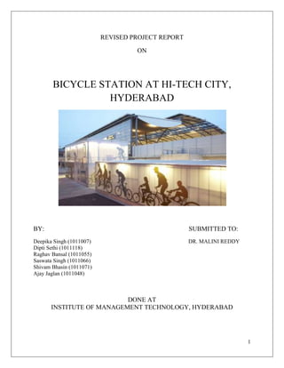 REVISED PROJECT REPORT

                                   ON




       BICYCLE STATION AT HI-TECH CITY,
                 HYDERABAD




BY:                                                SUBMITTED TO:
Deepika Singh (1011007)                            DR. MALINI REDDY
Dipti Sethi (1011118)
Raghav Bansal (1011055)
Saswata Singh (1011066)
Shivam Bhasin (1011071)
Ajay Jaglan (1011048)



                          DONE AT
      INSTITUTE OF MANAGEMENT TECHNOLOGY, HYDERABAD




                                                                      1
 