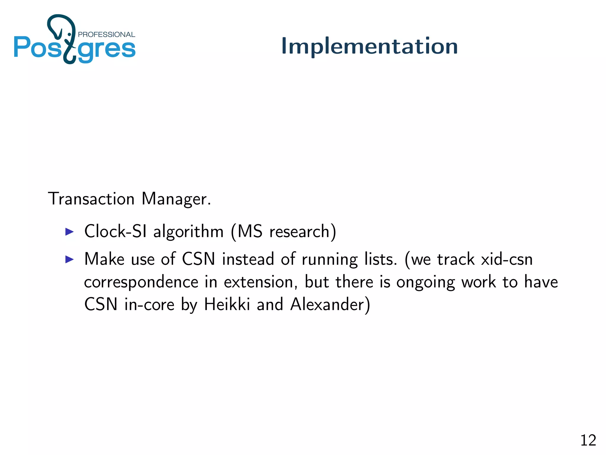 Transaction Manager.
Clock-SI algorithm (MS research)
Make use of CSN instead of running lists. (we track xid-csn
correspondence in extension, but there is ongoing work to have
CSN in-core by Heikki and Alexander)
Implementation
12
 