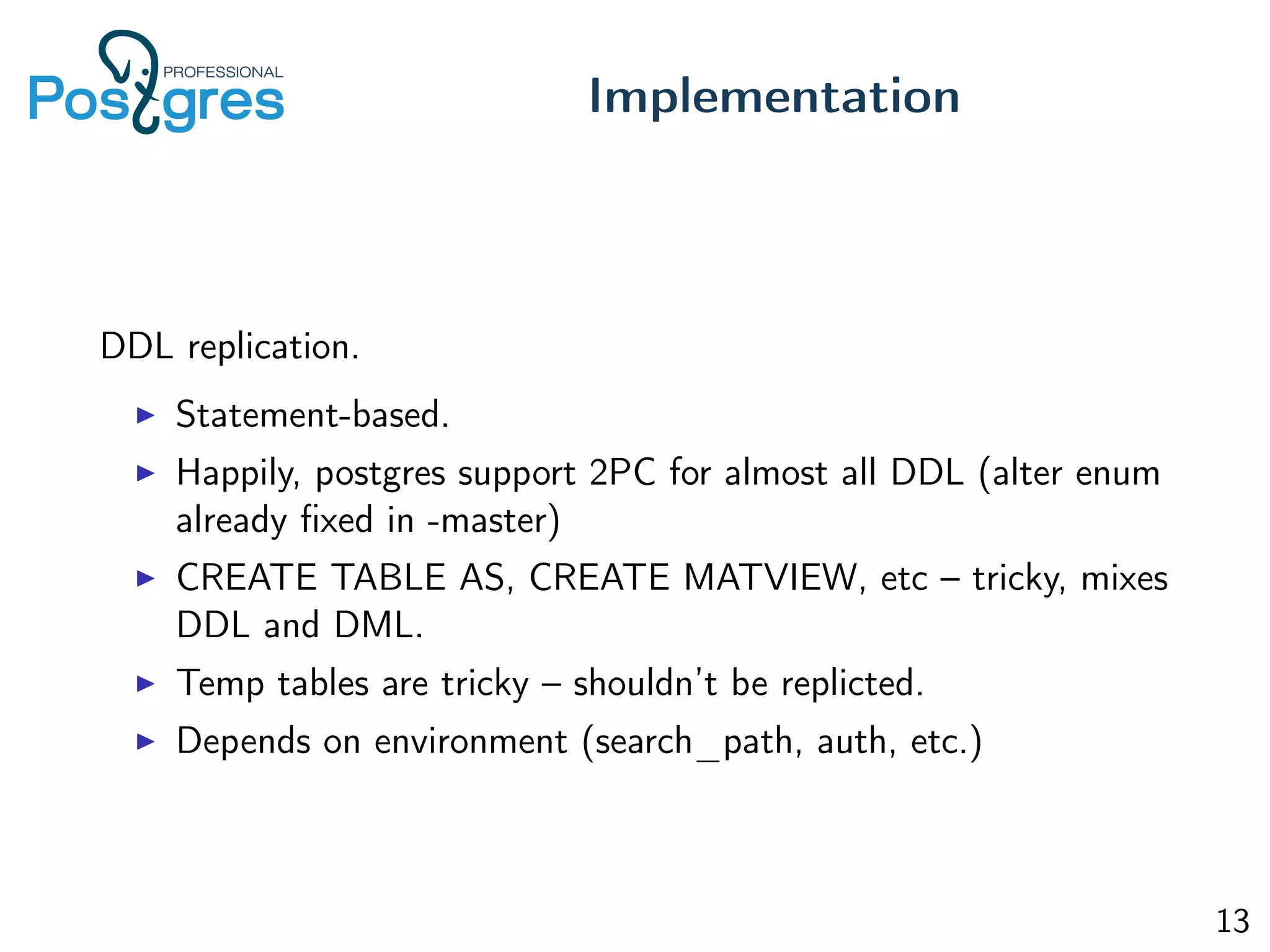 DDL replication.
Statement-based.
Happily, postgres support 2PC for almost all DDL (alter enum
already ﬁxed in -master)
CREATE TABLE AS, CREATE MATVIEW, etc – tricky, mixes
DDL and DML.
Temp tables are tricky – shouldn’t be replicted.
Depends on environment (search_path, auth, etc.)
Implementation
13
 