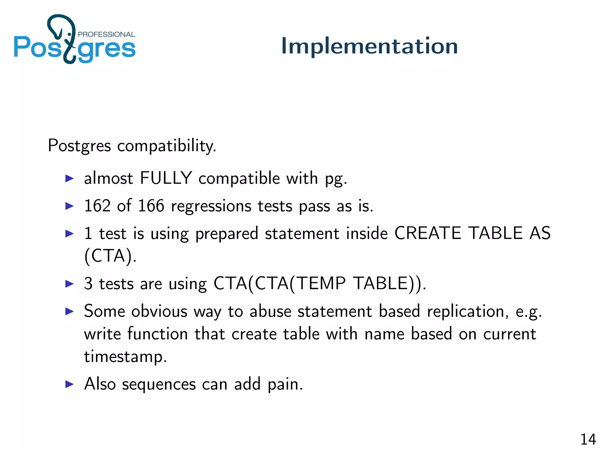 Postgres compatibility.
almost FULLY compatible with pg.
162 of 166 regressions tests pass as is.
1 test is using prepared statement inside CREATE TABLE AS
(CTA).
3 tests are using CTA(CTA(TEMP TABLE)).
Some obvious way to abuse statement based replication, e.g.
write function that create table with name based on current
timestamp.
Also sequences can add pain.
Implementation
14
 