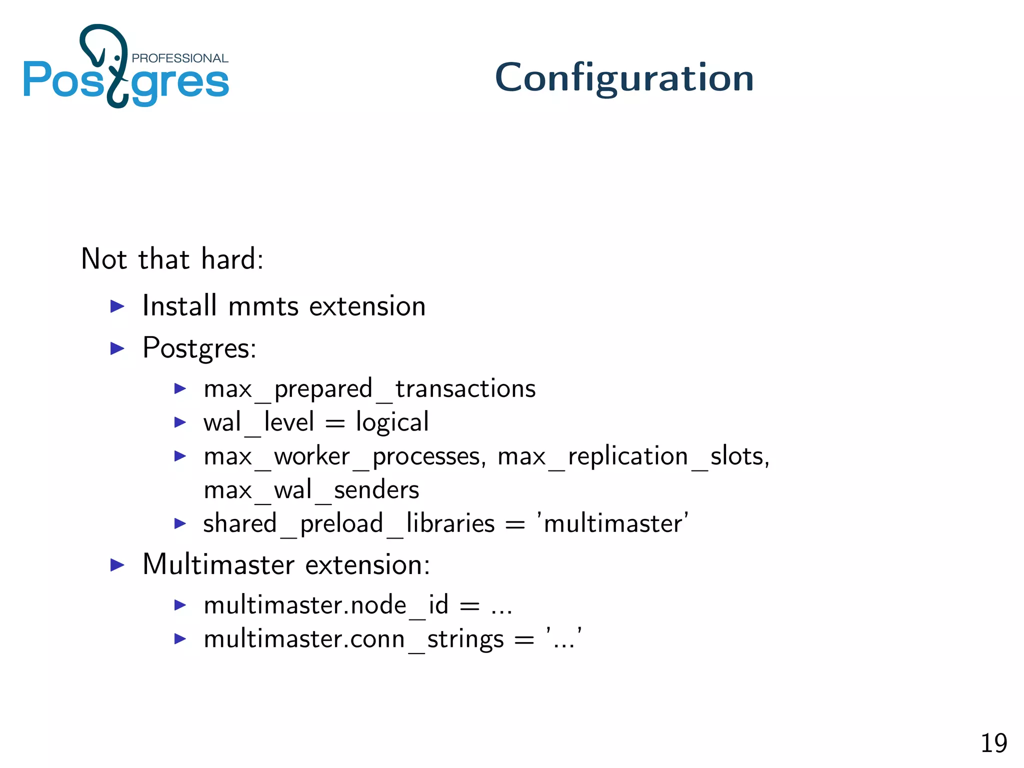 Not that hard:
Install mmts extension
Postgres:
max_prepared_transactions
wal_level = logical
max_worker_processes, max_replication_slots,
max_wal_senders
shared_preload_libraries = ’multimaster’
Multimaster extension:
multimaster.node_id = ...
multimaster.conn_strings = ’...’
Conﬁguration
19
 
