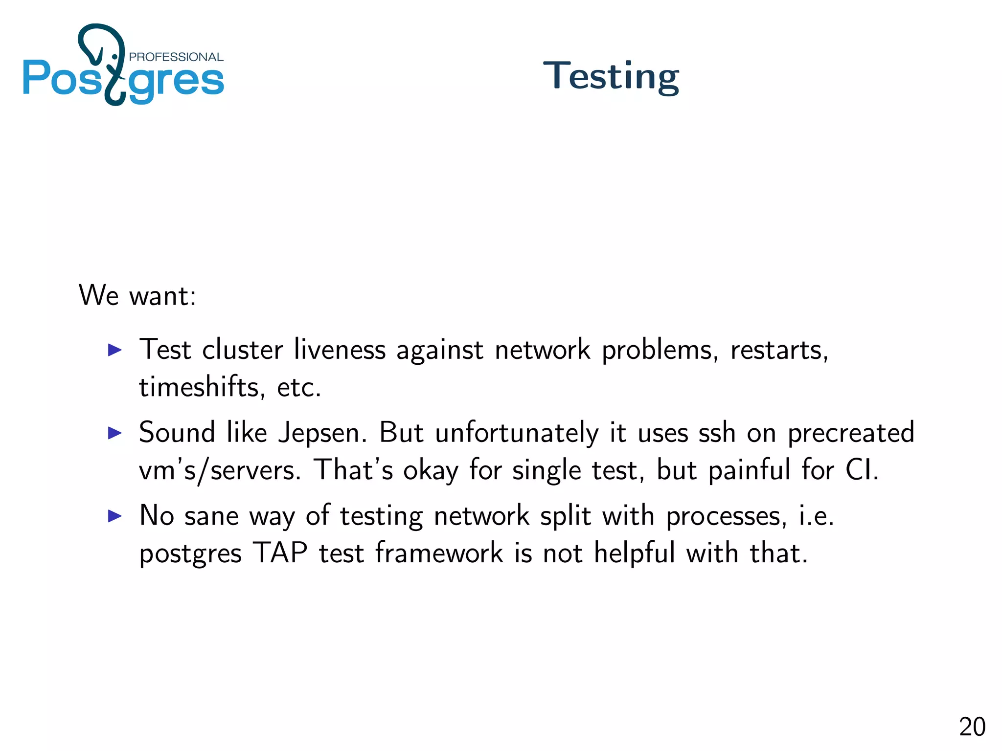 We want:
Test cluster liveness against network problems, restarts,
timeshifts, etc.
Sound like Jepsen. But unfortunately it uses ssh on precreated
vm’s/servers. That’s okay for single test, but painful for CI.
No sane way of testing network split with processes, i.e.
postgres TAP test framework is not helpful with that.
Testing
20
 