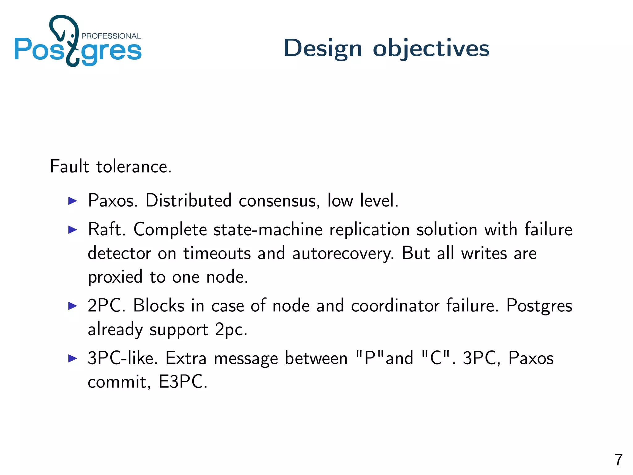 Fault tolerance.
Paxos. Distributed consensus, low level.
Raft. Complete state-machine replication solution with failure
detector on timeouts and autorecovery. But all writes are
proxied to one node.
2PC. Blocks in case of node and coordinator failure. Postgres
already support 2pc.
3PC-like. Extra message between "P"and "C". 3PC, Paxos
commit, E3PC.
Design objectives
7
 