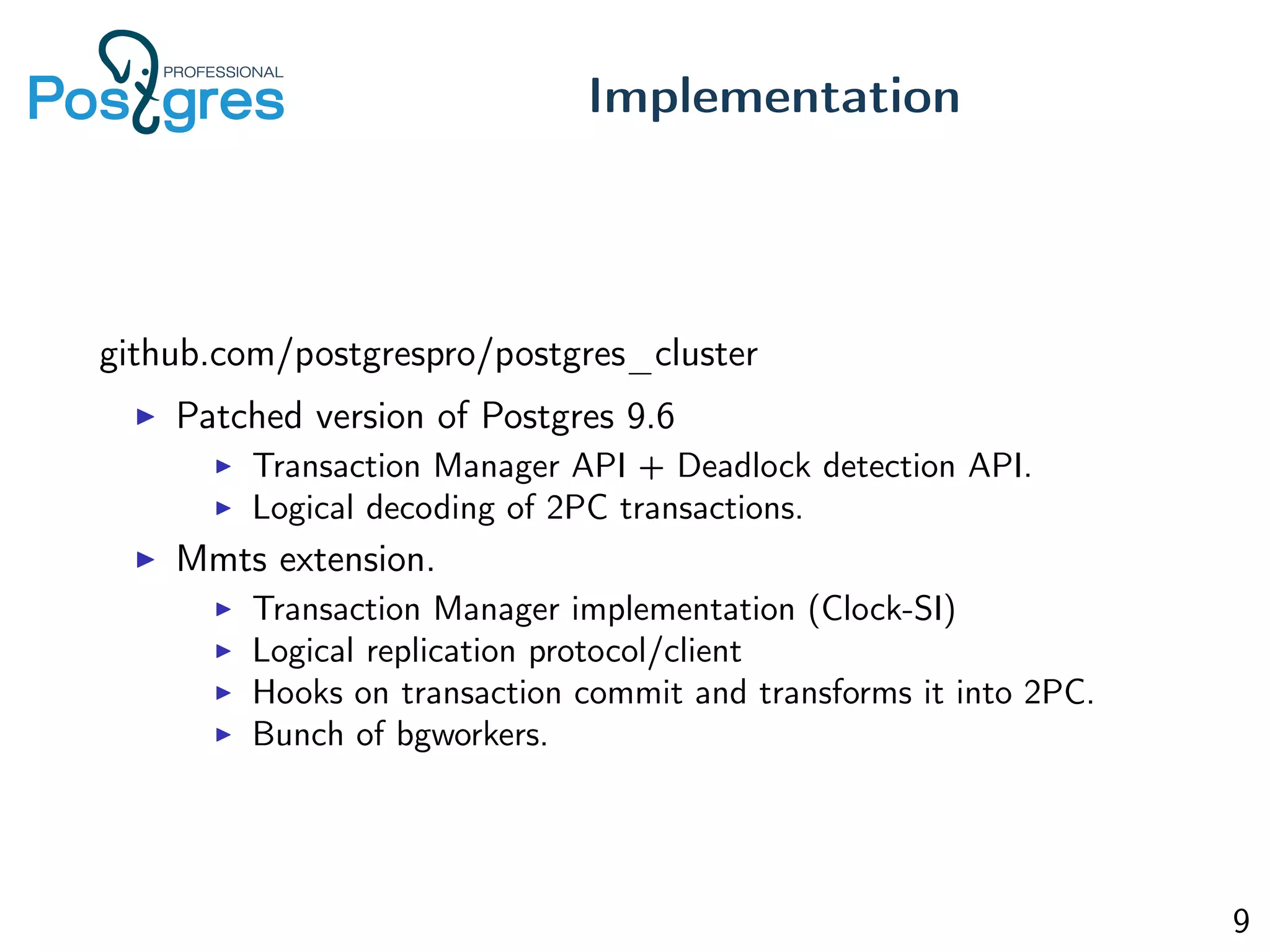 github.com/postgrespro/postgres_cluster
Patched version of Postgres 9.6
Transaction Manager API + Deadlock detection API.
Logical decoding of 2PC transactions.
Mmts extension.
Transaction Manager implementation (Clock-SI)
Logical replication protocol/client
Hooks on transaction commit and transforms it into 2PC.
Bunch of bgworkers.
Implementation
9
 