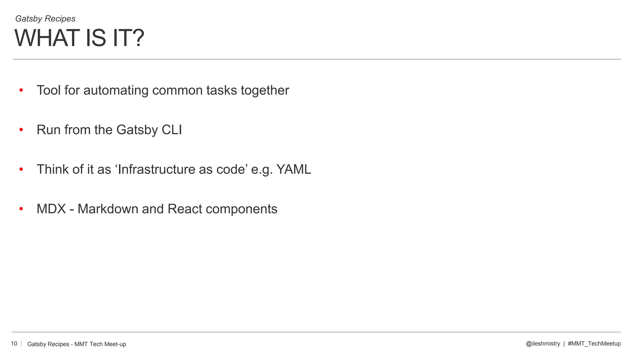 WHAT IS IT?
10
Gatsby Recipes
@ileshmistry | #MMT_TechMeetup
• Tool for automating common tasks together
• Run from the Gatsby CLI
• Think of it as ‘Infrastructure as code’ e.g. YAML
• MDX - Markdown and React components
Gatsby Recipes - MMT Tech Meet-up
 