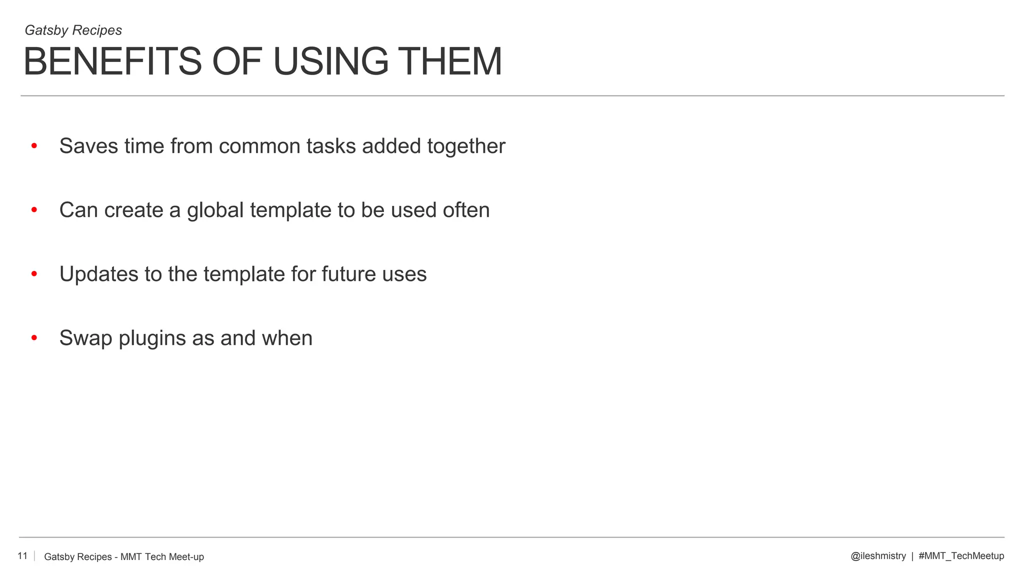 BENEFITS OF USING THEM
11
Gatsby Recipes
@ileshmistry | #MMT_TechMeetup
• Saves time from common tasks added together
• Can create a global template to be used often
• Updates to the template for future uses
• Swap plugins as and when
Gatsby Recipes - MMT Tech Meet-up
 