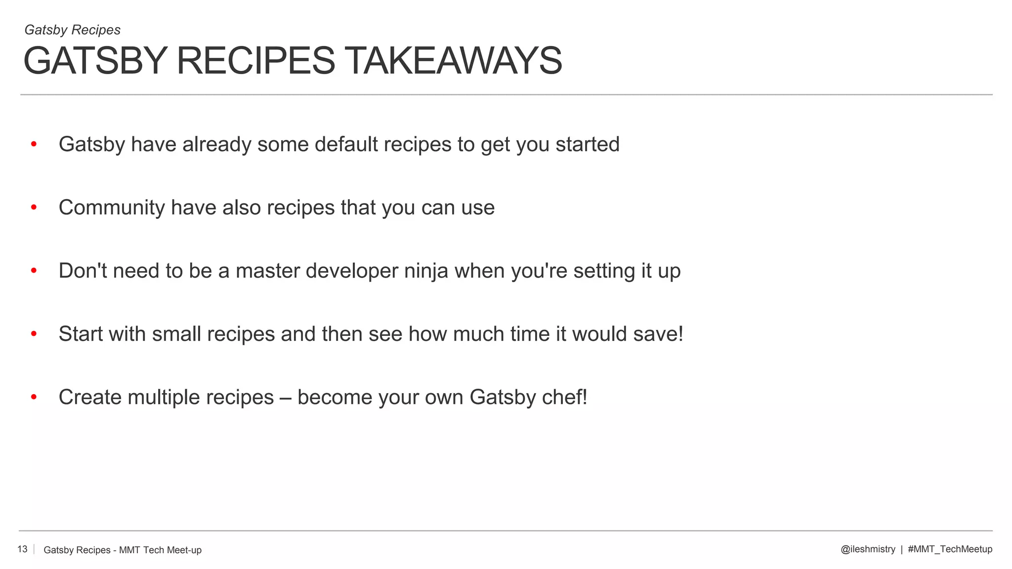 GATSBY RECIPES TAKEAWAYS
13
• Gatsby have already some default recipes to get you started
• Community have also recipes that you can use
• Don't need to be a master developer ninja when you're setting it up
• Start with small recipes and then see how much time it would save!
• Create multiple recipes – become your own Gatsby chef!
@ileshmistry | #MMT_TechMeetup
Gatsby Recipes
Gatsby Recipes - MMT Tech Meet-up
 