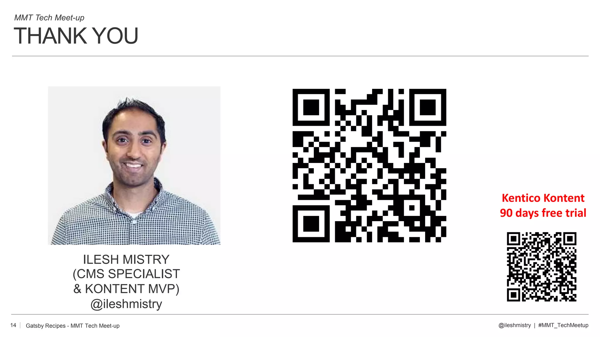 THANK YOU
14
ILESH MISTRY
(CMS SPECIALIST
& KONTENT MVP)
@ileshmistry
@ileshmistry | #MMT_TechMeetup
MMT Tech Meet-up
Gatsby Recipes - MMT Tech Meet-up
Kentico Kontent
90 days free trial
 