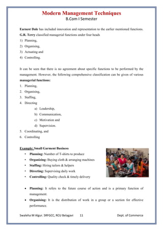 Modern Management Techniques
B.Com I Semester
Swaleha M Algur. SRFGCC, RCU Belagavi Dept. of Commerce
11
Earnest Dale has included innovation and representation to the earlier mentioned functions.
G.R. Terry classified managerial functions under four heads
1) Planning,
2) Organising,
3) Actuating and
4) Controlling.
It can be seen that there is no agreement about specific functions to be performed by the
management. However, the following comprehensive classification can be given of various
managerial functions:
1. Planning,
2. Organising,
3. Staffing,
4. Directing
a) Leadership,
b) Communication,
c) Motivation and
d) Supervision.
5. Coordinating, and
6. Controlling
Example: Small Garment Business
• Planning: Number of T-shirts to produce
• Organizing: Buying cloth & arranging machines
• Staffing: Hiring tailors & helpers
• Directing: Supervising daily work
• Controlling: Quality check & timely delivery
• Planning: It refers to the future course of action and is a primary function of
management.
• Organising: It is the distribution of work in a group or a section for effective
performance.
 