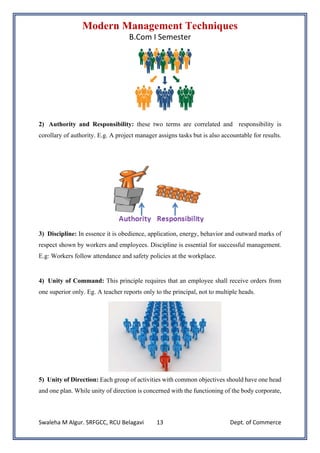 Modern Management Techniques
B.Com I Semester
Swaleha M Algur. SRFGCC, RCU Belagavi Dept. of Commerce
13
2) Authority and Responsibility: these two terms are correlated and responsibility is
corollary of authority. E.g. A project manager assigns tasks but is also accountable for results.
3) Discipline: In essence it is obedience, application, energy, behavior and outward marks of
respect shown by workers and employees. Discipline is essential for successful management.
E.g: Workers follow attendance and safety policies at the workplace.
4) Unity of Command: This principle requires that an employee shall receive orders from
one superior only. Eg. A teacher reports only to the principal, not to multiple heads.
5) Unity of Direction: Each group of activities with common objectives should have one head
and one plan. While unity of direction is concerned with the functioning of the body corporate,
 