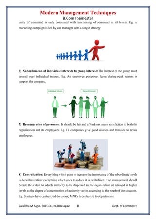 Modern Management Techniques
B.Com I Semester
Swaleha M Algur. SRFGCC, RCU Belagavi Dept. of Commerce
14
unity of command is only concerned with functioning of personnel at all levels. Eg. A
marketing campaign is led by one manager with a single strategy.
6) Subordination of individual interests to group interest: The interest of the group must
prevail over individual interest. Eg. An employee postpones leave during peak season to
support the company.
7) Remuneration of personnel: It should be fair and afford maximum satisfaction to both the
organization and its employees. Eg. IT companies give good salaries and bonuses to retain
employees.
8) Centralization: Everything which goes to increase the importance of the subordinate’s role
is decentralization; everything which goes to reduce it is centralized. Top management should
decide the extent to which authority to be dispersed in the organization or retained at higher
levels as the degree of concentration of authority varies according to the needs of the situation.
Eg. Startups have centralized decisions; MNCs decentralize to departments.
 