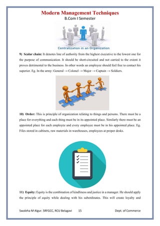 Modern Management Techniques
B.Com I Semester
Swaleha M Algur. SRFGCC, RCU Belagavi Dept. of Commerce
15
9) Scalar chain: It denotes line of authority from the highest executive to the lowest one for
the purpose of communication. It should be short-circuited and not carried to the extent it
proves detrimental to the business. In other words an employee should feel free to contact his
superior. Eg. In the army: General → Colonel → Major → Captain → Soldiers.
10) Order: This is principle of organization relating to things and persons. There must be a
place for everything and each thing must be in its appointed place. Similarly there must be an
appointed place for each employee and every employee must be in his appointed place. Eg.
Files stored in cabinets, raw materials in warehouses, employees at proper desks.
11) Equity: Equity is the combination of kindliness and justice in a manager. He should apply
the principle of equity while dealing with his subordinates. This will create loyalty and
 