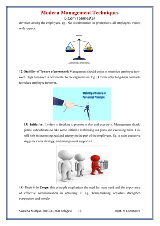 Modern Management Techniques
B.Com I Semester
Swaleha M Algur. SRFGCC, RCU Belagavi Dept. of Commerce
16
devotion among the employees. eg . No discrimination in promotions; all employees treated
with respect.
12) Stability of Tenure of personnel: Management should strive to minimize employee turn-
over. High turn-over is detrimental to the organization. Eg. IT firms offer long-term contracts
to reduce employee turnover.
13) Initiative: It refers to freedom to propose a plan and execute it. Management should
permit subordinates to take some initiative in thinking out plans and executing them. This
will help in increasing zeal and energy on the part of the employees. Eg. A sales executive
suggests a new strategy, and management supports it.
14) Espirit de Corps: this principle emphasizes the need for team work and the importance
of effective communication in obtaining it. Eg. Team-building activities strengthen
cooperation and morale.
 