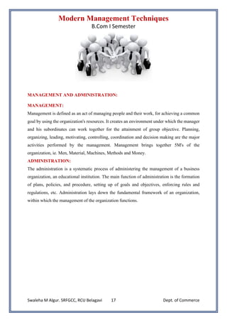 Modern Management Techniques
B.Com I Semester
Swaleha M Algur. SRFGCC, RCU Belagavi Dept. of Commerce
17
MANAGEMENT AND ADMINISTRATION:
MANAGEMENT:
Management is defined as an act of managing people and their work, for achieving a common
goal by using the organization's resources. It creates an environment under which the manager
and his subordinates can work together for the attainment of group objective. Planning,
organizing, leading, motivating, controlling, coordination and decision making are the major
activities performed by the management. Management brings together 5M's of the
organization, ie. Men, Material, Machines, Methods and Money.
ADMINISTRATION:
The administration is a systematic process of administering the management of a business
organization, an educational institution. The main function of administration is the formation
of plans, policies, and procedure, setting up of goals and objectives, enforcing rules and
regulations, etc. Administration lays down the fundamental framework of an organization,
within which the management of the organization functions.
 