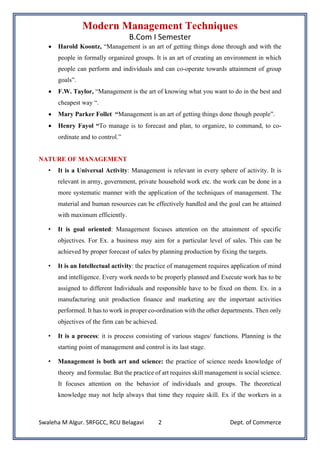 Modern Management Techniques
B.Com I Semester
Swaleha M Algur. SRFGCC, RCU Belagavi Dept. of Commerce
2
• Harold Koontz, “Management is an art of getting things done through and with the
people in formally organized groups. It is an art of creating an environment in which
people can perform and individuals and can co-operate towards attainment of group
goals”.
• F.W. Taylor, “Management is the art of knowing what you want to do in the best and
cheapest way “.
• Mary Parker Follet “Management is an art of getting things done though people”.
• Henry Fayol “To manage is to forecast and plan, to organize, to command, to co-
ordinate and to control.”
NATURE OF MANAGEMENT
• It is a Universal Activity: Management is relevant in every sphere of activity. It is
relevant in army, government, private household work etc. the work can be done in a
more systematic manner with the application of the techniques of management. The
material and human resources can be effectively handled and the goal can be attained
with maximum efficiently.
• It is goal oriented: Management focuses attention on the attainment of specific
objectives. For Ex. a business may aim for a particular level of sales. This can be
achieved by proper forecast of sales by planning production by fixing the targets.
• It is an Intellectual activity: the practice of management requires application of mind
and intelligence. Every work needs to be properly planned and Execute work has to be
assigned to different Individuals and responsible have to be fixed on them. Ex. in a
manufacturing unit production finance and marketing are the important activities
performed. It has to work in proper co-ordination with the other departments. Then only
objectives of the firm can be achieved.
• It is a process: it is process consisting of various stages/ functions. Planning is the
starting point of management and control is its last stage.
• Management is both art and science: the practice of science needs knowledge of
theory and formulae. But the practice of art requires skill management is social science.
It focuses attention on the behavior of individuals and groups. The theoretical
knowledge may not help always that time they require skill. Ex if the workers in a
 