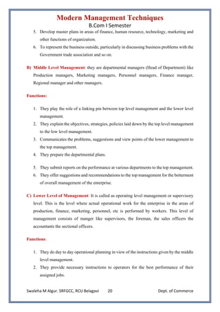 Modern Management Techniques
B.Com I Semester
Swaleha M Algur. SRFGCC, RCU Belagavi Dept. of Commerce
20
5. Develop master plans in areas of finance, human resource, technology, marketing and
other functions of organization.
6. To represent the business outside, particularly in discussing business problems with the
Government trade association and so on.
B) Middle Level Management: they are departmental managers (Head of Department) like
Production managers, Marketing managers, Personnel managers, Finance manager,
Regional manager and other managers.
Functions:
1. They play the role of a linking pin between top level management and the lower level
management.
2. They explain the objectives, strategies, policies laid down by the top level management
to the low level management.
3. Communicates the problems, suggestions and view points of the lower management to
the top management.
4. They prepare the departmental plans.
5. They submit reports on the performance at various departments to the top management.
6. They offer suggestions and recommendations to the top management for the betterment
of overall management of the enterprise.
C) Lower Level of Management: It is called as operating level management or supervisory
level. This is the level where actual operational work for the enterprise in the areas of
production, finance, marketing, personnel, etc is performed by workers. This level of
management consists of manger like supervisors, the foreman, the sales officers the
accountants the sectional officers.
Functions:
1. They do day to day operational planning in view of the instructions given by the middle
level management.
2. They provide necessary instructions to operators for the best performance of their
assigned jobs.
 