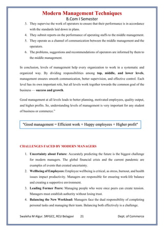 Modern Management Techniques
B.Com I Semester
Swaleha M Algur. SRFGCC, RCU Belagavi Dept. of Commerce
21
3. They supervise the work of operators to ensure that their performance is in accordance
with the standards laid down in plans.
4. They submit reports on the performance of operating staffs to the middle management.
5. They operate as a channel of communication between the middle management and the
operators.
6. The problems, suggestions and recommendations of operators are informed by them to
the middle management.
In conclusion, levels of management help every organization to work in a systematic and
organized way. By dividing responsibilities among top, middle, and lower levels,
management ensures smooth communication, better supervision, and effective control. Each
level has its own important role, but all levels work together towards the common goal of the
business — success and growth.
Good management at all levels leads to better planning, motivated employees, quality output,
and higher profits. So, understanding levels of management is very important for any student
of business or commerce.”
CHALLENGES FACED BY MODERN MANAGERS
1. Uncertainty about Future: Accurately predicting the future is the biggest challenge
for modern managers. The global financial crisis and the current pandemic are
examples of events that created uncertainty.
2. Wellbeing of Employees: Employee wellbeing is critical, as stress, burnout, and health
issues impact productivity. Managers are responsible for ensuring work-life balance
and creating a supportive environment.
3. Leading Former Peers: Managing people who were once peers can create tension.
Managers must establish authority without losing trust.
4. Balancing the New Workload: Managers face the dual responsibility of completing
personal tasks and managing their team. Balancing both effectively is a challenge.
 