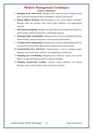 Modern Management Techniques
B.Com I Semester
Swaleha M Algur. SRFGCC, RCU Belagavi Dept. of Commerce
22
5. Managing Team Achievement: Managers must ensure the team is aligned toward
goals, with clear expectations and accountability to measure achievements.
6. Making Difficult Decisions: Decision-making is one of the toughest challenges.
Managers often face pressure when choices affect employees and organizational
outcomes.
7. Motivating and Inspiring: Managers are responsible for motivating team members to
achieve targets, fostering commitment, and inspiring creativity.
8. Managing People Accountability: Managers need to ensure accountability by giving
regular feedback, setting consequences, and recognizing achievements.
9. Coaching and Developing Others: Managers are expected to help employees grow by
coaching them and providing opportunities to develop skills and knowledge.
10. Communicating More Effectively: Communication is vital in managing people.
Managers must ensure clarity, openness, and transparency in interactions.
11. Delegating and Task-Building: Delegating tasks effectively requires trust and the
ability to assign responsibilities based on employee strengths.
12. Managing Interpersonal Conflicts: Conflicts among employees are natural.
Managers need to resolve disputes fairly and prevent escalation.
 