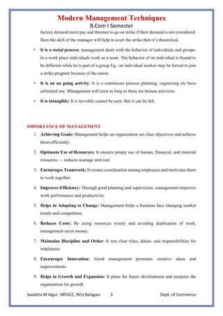 Modern Management Techniques
B.Com I Semester
Swaleha M Algur. SRFGCC, RCU Belagavi Dept. of Commerce
3
factory demand more pay and threaten to go on strike if their demand is not considered.
Here the skill of the manager will help to avert the strike then it’s theoretical.
• It is a social process: management deals with the behavior of individuals and groups.
In a work place individuals work as a team. The behavior of an individual is bound to
be different while he is part of a group Eg.: an individual worker may be forced to join
a strike program because of the union.
• It is an on going activity: It is a continuous process planning, organizing etc have
unlimited use. Management will exist as long as there are human activities.
• It is intangible: It is invisible cannot be seen. But it can be felt.
IMPORTANCE OF MANAGEMENT
1. Achieving Goals: Management helps an organization set clear objectives and achieve
them efficiently.
2. Optimum Use of Resources: It ensures proper use of human, financial, and material
resources — reduces wastage and cost.
3. Encourages Teamwork: It creates coordination among employees and motivates them
to work together.
4. Improves Efficiency: Through good planning and supervision, management improves
work performance and productivity.
5. Helps in Adapting to Change: Management helps a business face changing market
trends and competition.
6. Reduces Costs: By using resources wisely and avoiding duplication of work,
management saves money.
7. Maintains Discipline and Order: It sets clear rules, duties, and responsibilities for
employees.
8. Encourages Innovation: Good management promotes creative ideas and
improvements.
9. Helps in Growth and Expansion: It plans for future development and prepares the
organization for growth.
 