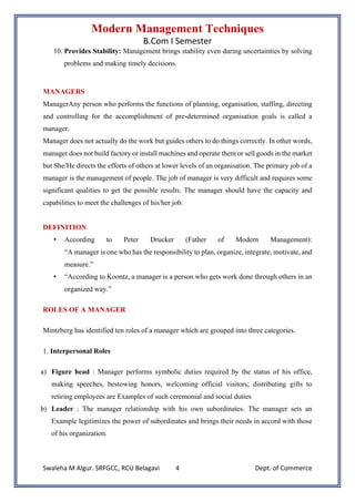 Modern Management Techniques
B.Com I Semester
Swaleha M Algur. SRFGCC, RCU Belagavi Dept. of Commerce
4
10. Provides Stability: Management brings stability even during uncertainties by solving
problems and making timely decisions.
MANAGERS
ManagerAny person who performs the functions of planning, organisation, staffing, directing
and controlling for the accomplishment of pre-determined organisation goals is called a
manager.
Manager does not actually do the work but guides others to do things correctly. In other words,
manager does not build factory or install machines and operate them or sell goods in the market
but She/He directs the efforts of others at lower levels of an organisation. The primary job of a
manager is the management of people. The job of manager is very difficult and requires some
significant qualities to get the possible results. The manager should have the capacity and
capabilities to meet the challenges of his/her job.
DEFINITION
• According to Peter Drucker (Father of Modern Management):
“A manager is one who has the responsibility to plan, organize, integrate, motivate, and
measure.”
• “According to Koontz, a manager is a person who gets work done through others in an
organized way.”
ROLES OF A MANAGER
Mintzberg has identified ten roles of a manager which are grouped into three categories.
1. Interpersonal Roles
a) Figure head : Manager performs symbolic duties required by the status of his office,
making speeches, bestowing honors, welcoming official visitors; distributing gifts to
retiring employees are Examples of such ceremonial and social duties
b) Leader : The manager relationship with his own subordinates. The manager sets an
Example legitimizes the power of subordinates and brings their needs in accord with those
of his organization.
 