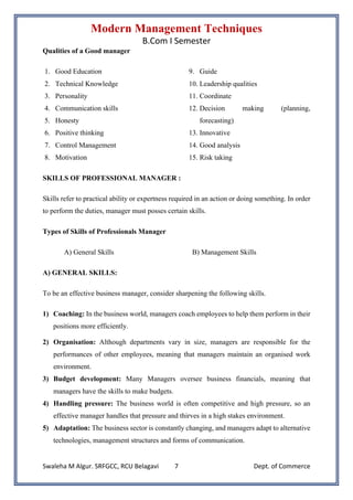 Modern Management Techniques
B.Com I Semester
Swaleha M Algur. SRFGCC, RCU Belagavi Dept. of Commerce
7
Qualities of a Good manager
1. Good Education
2. Technical Knowledge
3. Personality
4. Communication skills
5. Honesty
6. Positive thinking
7. Control Management
8. Motivation
9. Guide
10. Leadership qualities
11. Coordinate
12. Decision making (planning,
forecasting)
13. Innovative
14. Good analysis
15. Risk taking
SKILLS OF PROFESSIONAL MANAGER :
Skills refer to practical ability or expertness required in an action or doing something. In order
to perform the duties, manager must posses certain skills.
Types of Skills of Professionals Manager
A) General Skills B) Management Skills
A) GENERAL SKILLS:
To be an effective business manager, consider sharpening the following skills.
1) Coaching: In the business world, managers coach employees to help them perform in their
positions more efficiently.
2) Organisation: Although departments vary in size, managers are responsible for the
performances of other employees, meaning that managers maintain an organised work
environment.
3) Budget development: Many Managers oversee business financials, meaning that
managers have the skills to make budgets.
4) Handling pressure: The business world is often competitive and high pressure, so an
effective manager handles that pressure and thirves in a high stakes environment.
5) Adaptation: The business sector is constantly changing, and managers adapt to alternative
technologies, management structures and forms of communication.
 