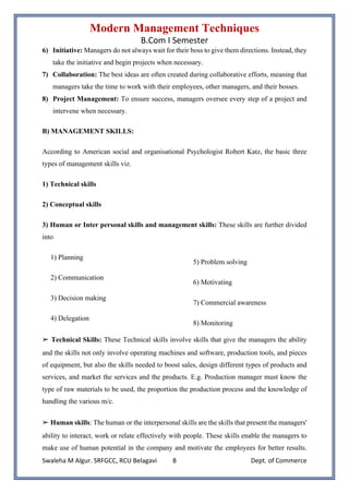 Modern Management Techniques
B.Com I Semester
Swaleha M Algur. SRFGCC, RCU Belagavi Dept. of Commerce
8
6) Initiative: Managers do not always wait for their boss to give them directions. Instead, they
take the initiative and begin projects when necessary.
7) Collaboration: The best ideas are often created during collaborative efforts, meaning that
managers take the time to work with their employees, other managers, and their bosses.
8) Project Management: To ensure success, managers oversee every step of a project and
intervene when necessary.
B) MANAGEMENT SKILLS:
According to American social and organisational Psychologist Robert Katz, the basic three
types of management skills viz.
1) Technical skills
2) Conceptual skills
3) Human or Inter personal skills and management skills: These skills are further divided
into
1) Planning
2) Communication
3) Decision making
4) Delegation
5) Problem solving
6) Motivating
7) Commercial awareness
8) Monitoring
➢ Technical Skills: These Technical skills involve skills that give the managers the ability
and the skills not only involve operating machines and software, production tools, and pieces
of equipment, but also the skills needed to boost sales, design different types of products and
services, and market the services and the products. E.g. Production manager must know the
type of raw materials to be used, the proportion the production process and the knowledge of
handling the various m/c.
➢ Human skills: The human or the interpersonal skills are the skills that present the managers'
ability to interact, work or relate effectively with people. These skills enable the managers to
make use of human potential in the company and motivate the employees for better results.
 