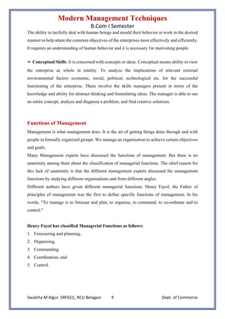 Modern Management Techniques
B.Com I Semester
Swaleha M Algur. SRFGCC, RCU Belagavi Dept. of Commerce
9
The ability to tactfully deal with human beings and mould their behavior at work in the desired
manner to help attain the common objectives of the enterprises most effectively and efficiently.
It requires an understanding of human behavior and it is necessary for motivating people.
➢ Conceptual Skills: It is concerned with concepts or ideas. Conceptual means ability to view
the enterprise as whole in totality. To analyze the implications of relevant external
environmental factors economic, social, political, technological etc. for the successful
functioning of the enterprise. These involve the skills managers present in terms of the
knowledge and ability for abstract thinking and formulating ideas. The manager is able to see
an entire concept, analyze and diagnose a problem, and find creative solutions.
Functions of Management
Management is what management does. It is the art of getting things done through and with
people in formally organized groups. We manage an organisation to achieve certain objectives
and goals.
Many Management experts have discussed the functions of management. But there is no
unanimity among them about the classification of managerial functions. The chief reason for
this lack of unanimity is that the different management experts discussed the management
functions by studying different organisations and from different angles.
Different authors have given different managerial functions. Henry Fayol, the Father of
principles of management was the first to define specific functions of management. In his
words, "To manage is to forecast and plan, to organise, to command, to co-ordinate and to
control."
Henry Fayol has classified Managerial Functions as follows:
1. Forecasting and planning,
2. Organising,
3. Commanding
4. Coordination, and
5. Control.
 