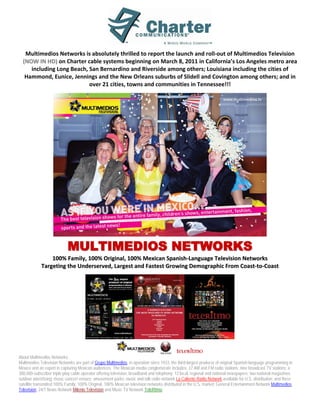 Multimedios Networks is absolutely thrilled to report the launch and roll-out of Multimedios Television
  (NOW IN HD) on Charter cable systems beginning on March 8, 2011 in California’s Los Angeles metro area
     including Long Beach, San Bernardino and Riverside among others; Louisiana including the cities of
   Hammond, Eunice, Jennings and the New Orleans suburbs of Slidell and Covington among others; and in
                           over 21 cities, towns and communities in Tennessee!!!




                            MULTIMEDIOS NETWORKS
                 100% Family, 100% Original, 100% Mexican Spanish-Language Television Networks
             Targeting the Underserved, Largest and Fastest Growing Demographic From Coast-to-Coast




About Multimedios Networks:
Multimedios Television Networks are part of Grupo Multimedios, in operation since 1933, the third-largest producer of original Spanish-language programming in
Mexico and an expert in capturing Mexican audiences. The Mexican media conglomerate includes: 37 AM and FM radio stations; nine broadcast TV stations; a
300,000-subscriber triple-play cable operator offering television, broadband and telephony; 12 local, regional and national newspapers; two national magazines;
outdoor advertising; music concert venues; amusement parks; music and talk radio network La Caliente Radio Network available for U.S. distribution; and three
satellite transmitted 100% Family, 100% Original, 100% Mexican television networks distributed in the U.S. market: General Entertainment Network Multimedios
Television, 24/7 News Network Milenio Television and Music TV Network TeleRitmo.
 