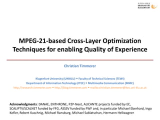 MPEG-21-based Cross-Layer Optimization Techniques for enabling Quality of Experience Christian Timmerer Klagenfurt University (UNIKLU)  Faculty of Technical Sciences (TEWI) Department of Information Technology (ITEC)  Multimedia Communication (MMC) http://research.timmerer.com  http://blog.timmerer.com  mailto:christian.timmerer@itec.uni-klu.ac.at Acknowledgments: DANAE, ENTHRONE, P2P-Next, ALICANTE projects funded by EC, SCALIPTV/SCALNET funded by FFG, ASSSV funded by FWF and, in particular Michael Eberhard, Ingo Kofler, Robert Kuschnig, Michael Ransburg, Michael Sablatschan, Hermann Hellwagner 