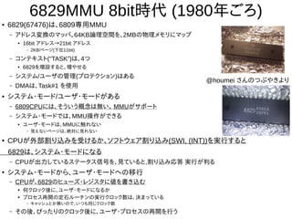 6829MMU 8bit時代 (1980年ごろ)
● 6829(67476)は、6809専用MMU
– アドレス変換のマッパ。64KB論理空間を、2MBの物理メモリにマップ
● 16bit アドレス→21bit アドレス
– 2KB/ページ(下位11bit)
– コンテキスト(“TASK”)は、4つ
● 6829を増設すると、増やせる
– システム/ユーザの管理(プロテクション)はある
– DMAは、Task#1 を使用
● システム・モード/ユーザ・モードがある
– 6809CPUには、そういう概念は無い。 MMUがサポート
– システム・モードでは、MMU操作ができる
● ユーザ・モードは、MMUに触れない
– 見えないページは、絶対に見れない
● CPUが外部割り込みを受けるか、ソフトウェア割り込み(SWI, (INT))を実行すると
6829は、システム・モードになる
– CPUが出力しているステータス信号を、見ていると,割り込み応答 実行が判る
●
システム・モードから、ユーザ・モードへの移行
– CPUが、6829のヒューズ・レジスタに値を書き込む
●
何クロック後に、ユーザ・モードになるか
●
プロセス再開の定石ルーチンの実行クロック数は、決まっている
– キャッシュとか無いので、いつも同じクロック数
– その後、ぴったりのクロック後に、ユーザ・プロセスの再開を行う
@houmei さんのつぶやきより
 