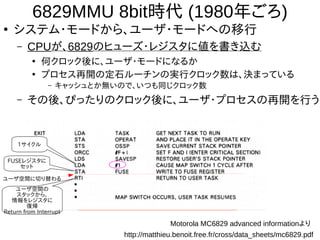 6829MMU 8bit時代 (1980年ごろ)
●
システム・モードから、ユーザ・モードへの移行
– CPUが、6829のヒューズ・レジスタに値を書き込む
●
何クロック後に、ユーザ・モードになるか
●
プロセス再開の定石ルーチンの実行クロック数は、決まっている
– キャッシュとか無いので、いつも同じクロック数
– その後、ぴったりのクロック後に、ユーザ・プロセスの再開を行う
1サイクル
FUSEレジスタに
セット
ユーザ空間の
スタックから、
情報をレジスタに
復帰
Return from Interrupt
ユーザ空間に切り替わる
Motorola MC6829 advanced informationより
http://matthieu.benoit.free.fr/cross/data_sheets/mc6829.pdf
 