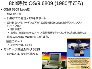 8bit時代 OS/9 6809 (1980年ごろ)
● OS/9 6809 Level2
– MMUあり版
– 2MBまでの物理メモリをサポート
– Gimix というハードウェアが、OS/9 6809 Level2のリファレンス・
ハードウェア
●
割と手抜き
● 当時は、高速SRAMで、アドレス変換機構を作っても、十分、高速に動作した
– 日立のBASIC Master S-1が、また、
独自のマッパ
●
このマッパは、まっとう
● モトローラ純正MMU 6829
– Gimixとは、まったく異なる
 