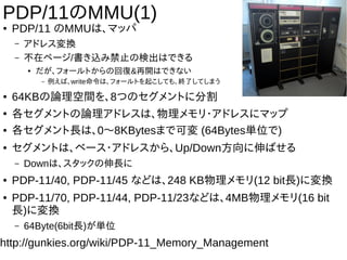 PDP/11のMMU(1)
● PDP/11 のMMUは、マッパ
– アドレス変換
– 不在ページ/書き込み禁止の検出はできる
● だが、フォールトからの回復&再開はできない
– 例えば、write命令は、フォールトを起こしても、終了してしまう
● 64KBの論理空間を、8つのセグメントに分割
●
各セグメントの論理アドレスは、物理メモリ・アドレスにマップ
● 各セグメント長は、0〜8KBytesまで可変 (64Bytes単位で)
● セグメントは、ベース・アドレスから、Up/Down方向に伸ばせる
– Downは、スタックの伸長に
● PDP-11/40, PDP-11/45 などは、248 KB物理メモリ(12 bit長)に変換
● PDP-11/70, PDP-11/44, PDP-11/23などは、4MB物理メモリ(16 bit
長)に変換
– 64Byte(6bit長)が単位
http://gunkies.org/wiki/PDP-11_Memory_Management
 