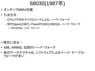 68030(1987年)
● オンチップMMU内蔵
● TLB方式
– CPUコア内のマイクロコードによる、ハード・ウォーク
– 初代Sparc(1987), PowerPC601(1992)は、ハード・ウォーク
● PPC603は、ソフト・ウォーク
〜現在に至る…
● X86, ARMは、伝統のハード・ウォーク
●
他のアーキテクチャは、ソフトウェアによるページ・テーブル・
ウォークが多い
 