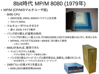 8bit時代 MP/M 8080 (1979年)
● MP/M (CP/Mのマルチユーザ版)
– 8080 CPU
● Z80の先祖。Z80は、8080のバイナリ上位互換
● クロック:2MHｚ
– マルチユーザ/マルチタスク
● 最小 32KB メモリで動作
– バンク切り替えが通常の時代
● 「バンク切り替え」一般人には、PC9801(8086,V30)で1MBを超えるときに、有名になる
● MP/Mは、メモリの下位32KB〜48KBを、切り替えて使用
– 上位に、OSが居た
– MMUがあれば、使用できた
● マッピング(アドレス変換)
– アクセス管理、不在ページ管理など無い
● バンク切り替え/ページ・テーブル操作部分は、抽象化、分離されていた
– XIOS部分を、ハードウェアに合わせて、コーディング
– 1MBぐらいの実メモリを扱える
● 8080,Z80の論理空間は64KB
 