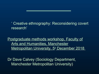 ‘ Creative ethnography: Reconsidering covert
research’
Postgraduate methods workshop, Faculty of
Arts and Humanities, Manchester
Metropolitan University, 5th
December 2018
Dr Dave Calvey (Sociology Department,
Manchester Metropolitan University)
 