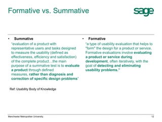 Formative vs. Summative

•

Summative
• Formative
“evaluation of a product with
“a type of usability evaluation that helps to
representative users and tasks designed
"form" the design for a product or service.
to measure the usability (defined as
Formative evaluations involve evaluating
effectiveness, efficiency and satisfaction)
a product or service during
of the complete product…the main
development, often iteratively, with the
purpose of a summative test is to evaluate
goal of detecting and eliminating
a product through defined
usability problems.”
measures, rather than diagnosis and
correction of specific design problems”
Ref: Usability Body of Knowledge

Manchester Metropolitan University

12

 