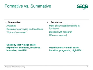 Formative vs. Summative

•

Summative
Analytics
Customers surveying and feedback
“Voice of customer”

Usability test = large scale,
expensive, scientific, resource
intensive, low ROI

Manchester Metropolitan University

•

Formative
Most of our usability testing is
formative
Blended with research
Often conceptual

Usability test = small scale,
iterative, pragmatic, high ROI

13

 