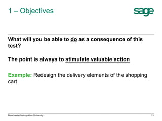 1 – Objectives

What will you be able to do as a consequence of this
test?
The point is always to stimulate valuable action
Example: Redesign the delivery elements of the shopping
cart

Manchester Metropolitan University

21

 
