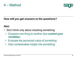 4 – Method

How will you get answers to the questions?

Hint:
• Don’t think only about checking something
• Compare one thing to another (but control your
variables)
• Evaluate the perceived value of something
• Gain contextualise insight into something

Manchester Metropolitan University

25

 