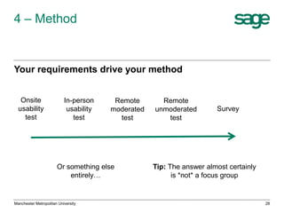 4 – Method

Your requirements drive your method
Onsite
usability
test

In-person
usability
test

Remote
moderated
test

Or something else
entirely…

Manchester Metropolitan University

Remote
unmoderated
test

Survey

Tip: The answer almost certainly
is *not* a focus group

28

 