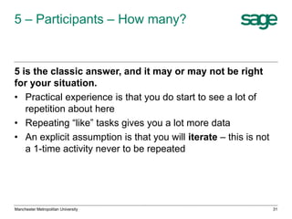 5 – Participants – How many?

5 is the classic answer, and it may or may not be right
for your situation.
• Practical experience is that you do start to see a lot of
repetition about here
• Repeating “like” tasks gives you a lot more data
• An explicit assumption is that you will iterate – this is not
a 1-time activity never to be repeated

Manchester Metropolitan University

31

 