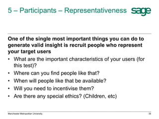 5 – Participants – Representativeness

One of the single most important things you can do to
generate valid insight is recruit people who represent
your target users
• What are the important characteristics of your users (for
this test)?
• Where can you find people like that?
• When will people like that be available?
• Will you need to incentivise them?
• Are there any special ethics? (Children, etc)

Manchester Metropolitan University

35

 