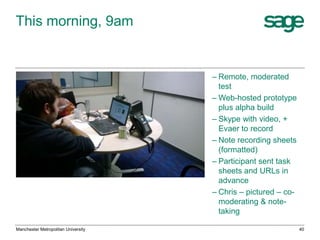 This morning, 9am

– Remote, moderated
test
– Web-hosted prototype
plus alpha build
– Skype with video, +
Evaer to record
– Note recording sheets
(formatted)
– Participant sent task
sheets and URLs in
advance
– Chris – pictured – comoderating & notetaking
Manchester Metropolitan University

40

 
