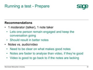 Running a test - Prepare

Recommendations
• 1 moderator (talker), 1 note taker
• Lets one person remain engaged and keep the
conversation going
• Should result in better notes
• Notes vs. audio/video
• Need to be clear on what makes good notes
• Notes are faster to analyse than video, if they’re good
• Video is good to go back to if the notes are lacking
Manchester Metropolitan University

43

 