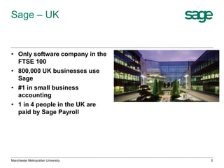 Sage – UK

• Only software company in the
FTSE 100
• 800,000 UK businesses use
Sage
• #1 in small business
accounting
• 1 in 4 people in the UK are
paid by Sage Payroll

Manchester Metropolitan University

5

 