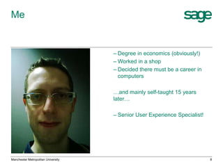 Me

– Degree in economics (obviously!)
– Worked in a shop
– Decided there must be a career in
computers
…and mainly self-taught 15 years
later…
– Senior User Experience Specialist!

Manchester Metropolitan University

8

 